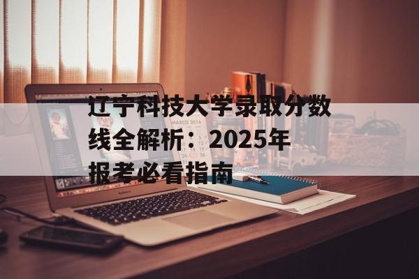 辽宁科技大学录取分数线全解析：2025年报考必看指南-第1张图片-