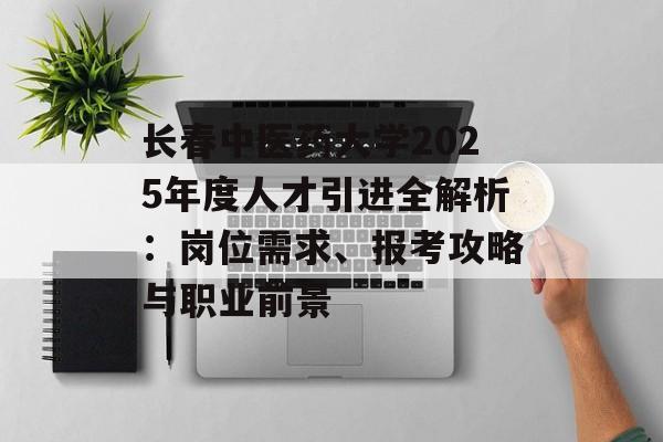 长春中医药大学2025年度人才引进全解析：岗位需求、报考攻略与职业前景-第1张图片-