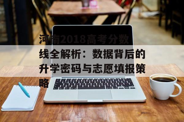 河南2018高考分数线全解析：数据背后的升学密码与志愿填报策略-第1张图片-