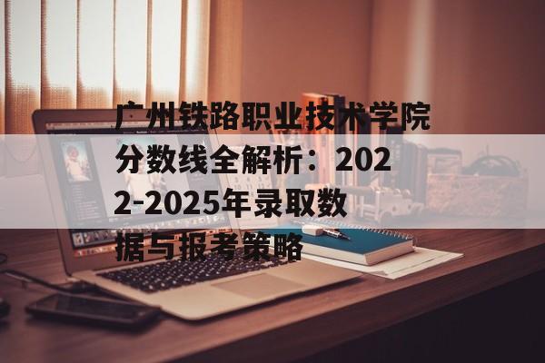 广州铁路职业技术学院分数线全解析:2022-2025年录取数据与报考策略-第1张图片- 广州铁路职业技术学院分数线全解析:2022-2025年录取数据与报考策略-第1张图片-
