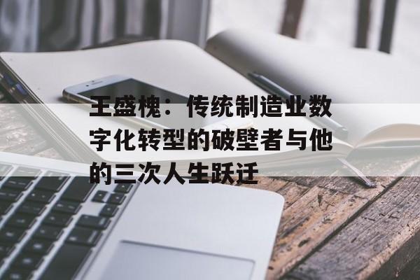 王盛槐：传统制造业数字化转型的破壁者与他的三次人生跃迁-第1张图片-