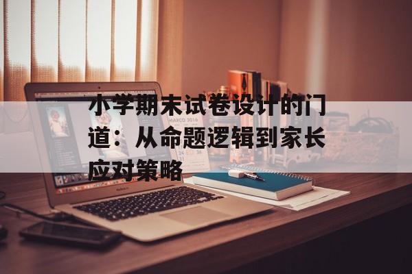 小学期末试卷设计的门道：从命题逻辑到家长应对策略-第1张图片-