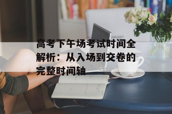 高考下午场考试时间全解析：从入场到交卷的完整时间轴-第1张图片-