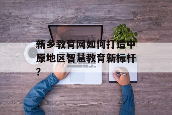 新乡教育网如何打造中原地区智慧教育新标杆?-第1张图片- 新乡教育网如何打造中原地区智慧教育新标杆?-第1张图片-