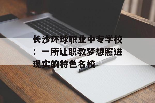 长沙环球职业中专学校：一所让职教梦想照进现实的特色名校-第1张图片-