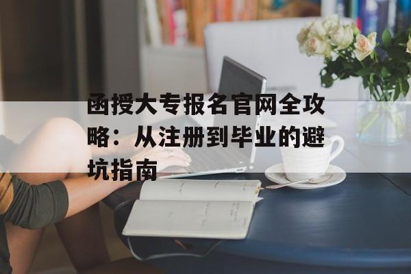 函授大专报名官网全攻略：从注册到毕业的避坑指南-第1张图片-