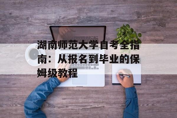湖南师范大学自考全指南:从报名到毕业的保姆级教程-第1张图片- 湖南师范大学自考全指南:从报名到毕业的保姆级教程-第1张图片-