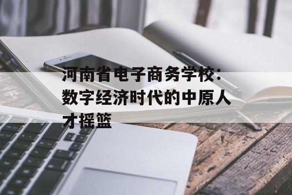 河南省电子商务学校：数字经济时代的中原人才摇篮-第1张图片-