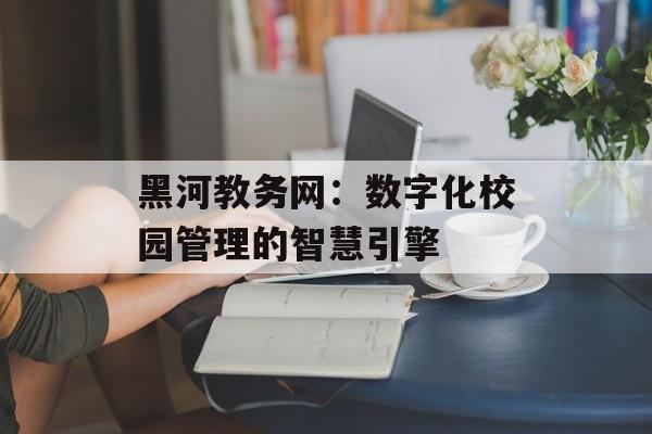 黑河教务网：数字化校园管理的智慧引擎-第1张图片-