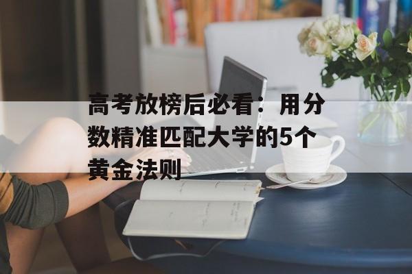 高考放榜后必看：用分数精准匹配大学的5个黄金法则-第1张图片-