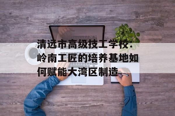 清远市高级技工学校：岭南工匠的培养基地如何赋能大湾区制造-第1张图片-