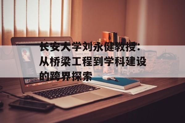 长安大学刘永健教授:从桥梁工程到学科建设的跨界探索-第1张图片- 长安大学刘永健教授:从桥梁工程到学科建设的跨界探索-第1张图片-