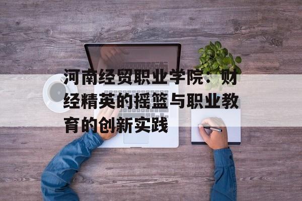 河南经贸职业学院：财经精英的摇篮与职业教育的创新实践-第1张图片-