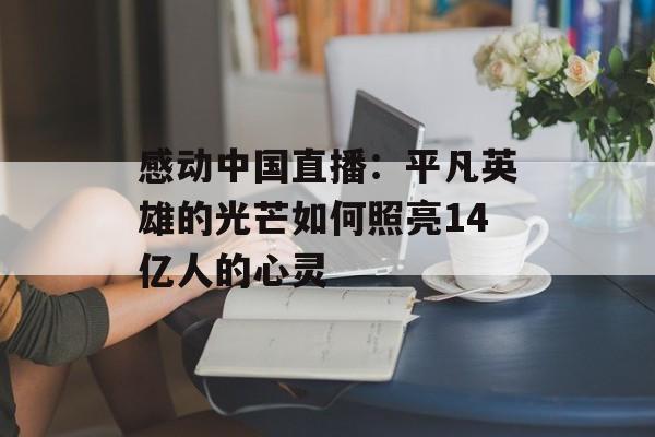 感动中国直播：平凡英雄的光芒如何照亮14亿人的心灵-第1张图片-