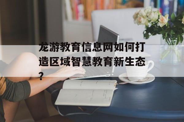 龙游教育信息网如何打造区域智慧教育新生态？-第1张图片-