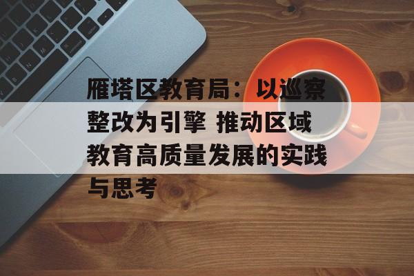 雁塔区教育局:以巡察整改为引擎 推动区域教育高质量发展的实践与思考-第1张图片- 雁塔区教育局:以巡察整改为引擎 推动区域教育高质量发展的实践与思考-第1张图片-