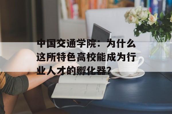 中国交通学院：为什么这所特色高校能成为行业人才的孵化器？-第1张图片-