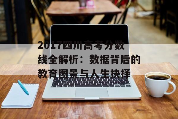 2017四川高考分数线全解析：数据背后的教育图景与人生抉择-第1张图片-
