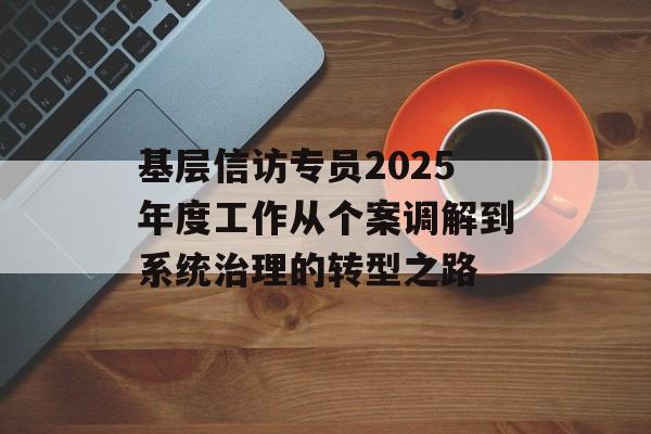基层信访专员2025年度工作从个案调解到系统治理的转型之路-第1张图片-