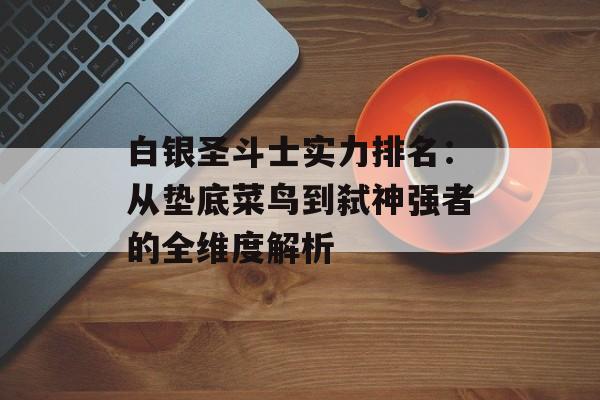 白银圣斗士实力排名：从垫底菜鸟到弑神强者的全维度解析-第1张图片-