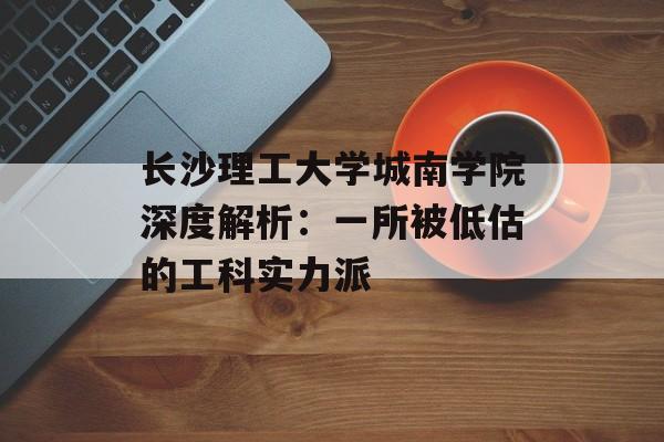 长沙理工大学城南学院深度解析：一所被低估的工科实力派-第1张图片-