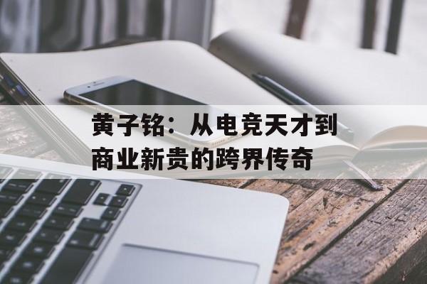 黄子铭：从电竞天才到商业新贵的跨界传奇-第1张图片-