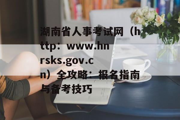 湖南省人事考试网(http:www.hnrsks.gov.cn)全攻略:报名指南与备考技巧-第1张图片- 湖南省人事考试网(http:www.hnrsks.gov.cn)全攻略:报名指南与备考技巧-第1张图片-