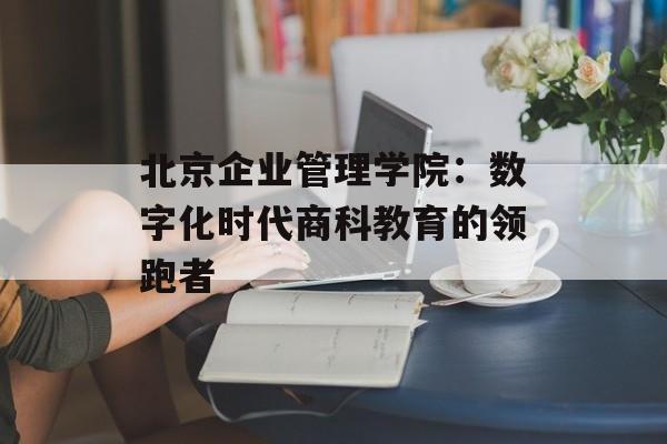 北京企业管理学院：数字化时代商科教育的领跑者-第1张图片-