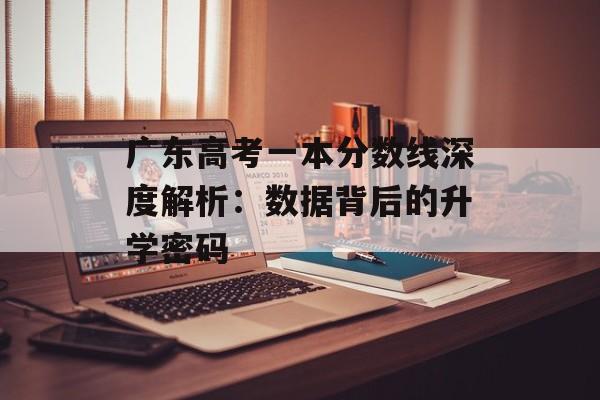 广东高考一本分数线深度解析：数据背后的升学密码-第1张图片-