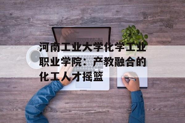 河南工业大学化学工业职业学院：产教融合的化工人才摇篮-第1张图片-