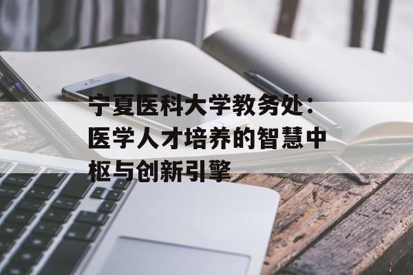 宁夏医科大学教务处：医学人才培养的智慧中枢与创新引擎-第1张图片-