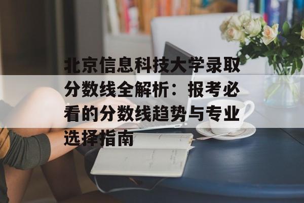 北京信息科技大学录取分数线全解析：报考必看的分数线趋势与专业选择指南-第1张图片-