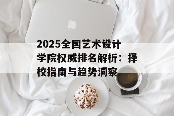2025全国艺术设计学院权威排名解析:择校指南与趋势洞察-第1张图片- 2025全国艺术设计学院权威排名解析:择校指南与趋势洞察-第1张图片-