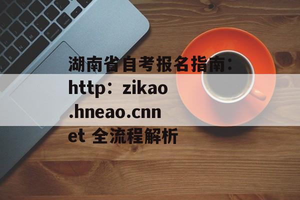 湖南省自考报名指南：http：zikao.hneao.cnnet 全流程解析-第1张图片-