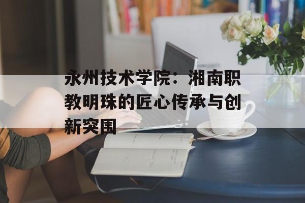 永州技术学院：湘南职教明珠的匠心传承与创新突围-第1张图片-