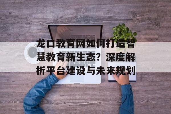 龙口教育网如何打造智慧教育新生态？深度解析平台建设与未来规划-第1张图片-