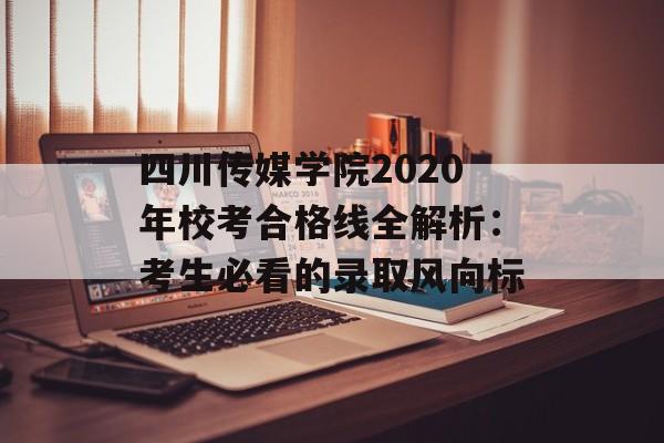 四川传媒学院2020年校考合格线全解析：考生必看的录取风向标-第1张图片-