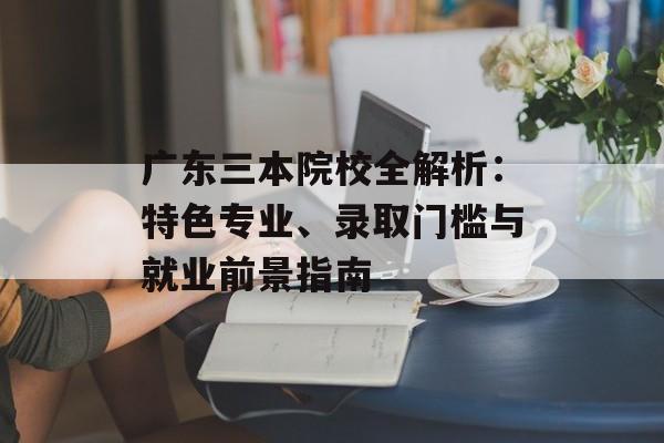 广东三本院校全解析：特色专业、录取门槛与就业前景指南-第1张图片-