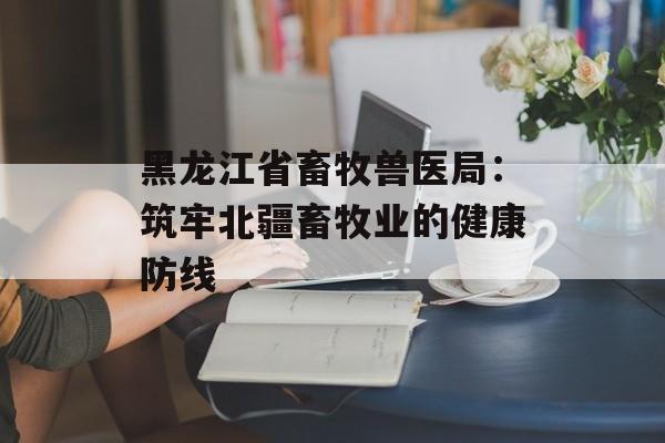 黑龙江省畜牧兽医局：筑牢北疆畜牧业的健康防线-第1张图片-