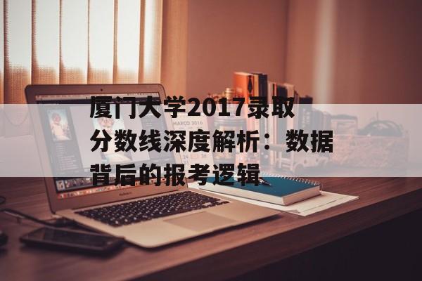 厦门大学2017录取分数线深度解析：数据背后的报考逻辑-第1张图片-