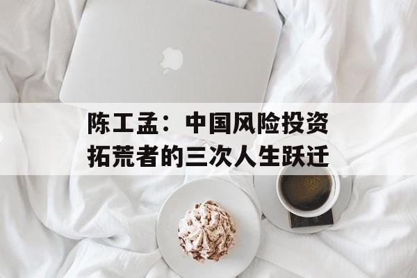 陈工孟：中国风险投资拓荒者的三次人生跃迁-第1张图片-