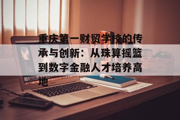 重庆第一财贸学校的传承与创新：从珠算摇篮到数字金融人才培养高地-第1张图片-