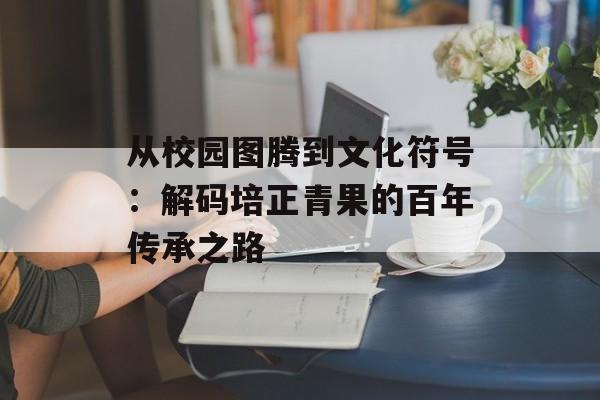 从校园图腾到文化符号：解码培正青果的百年传承之路-第1张图片-