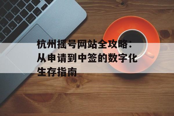 杭州摇号网站全攻略：从申请到中签的数字化生存指南-第1张图片-