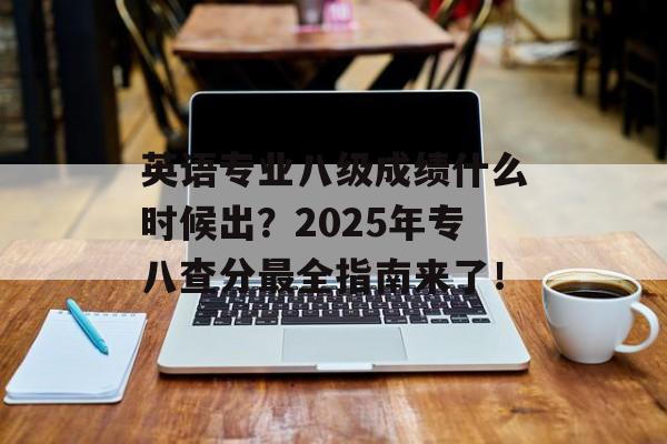英语专业八级成绩什么时候出？2025年专八查分最全指南来了！-第1张图片-