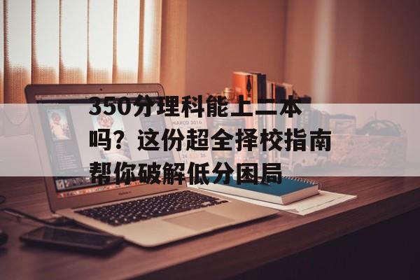 350分理科能上二本吗？这份超全择校指南帮你破解低分困局-第1张图片-