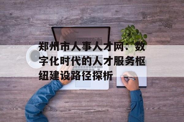 郑州市人事人才网：数字化时代的人才服务枢纽建设路径探析-第1张图片-