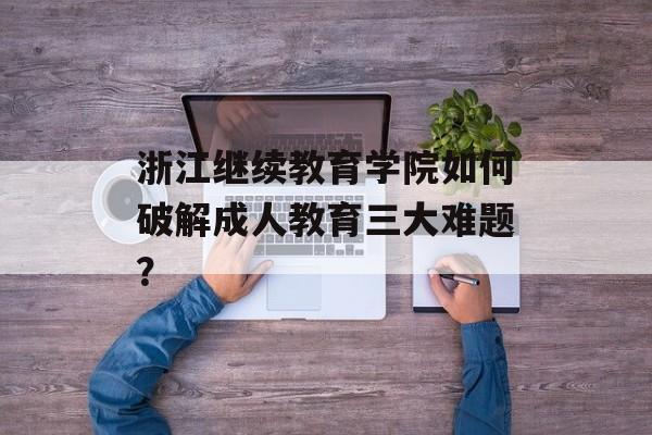 浙江继续教育学院如何破解成人教育三大难题？-第1张图片-