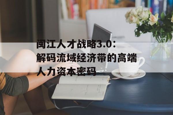 闽江人才战略3.0：解码流域经济带的高端人力资本密码-第1张图片-