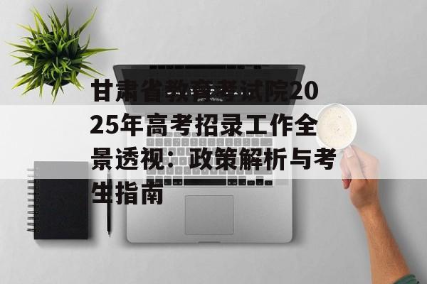 甘肃省教育考试院2025年高考招录工作全景透视：政策解析与考生指南-第1张图片-